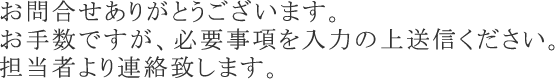 お問合せありがとうございます。お手数ですが、必要事項を入力の上送信ください。担当者より連絡致します。
